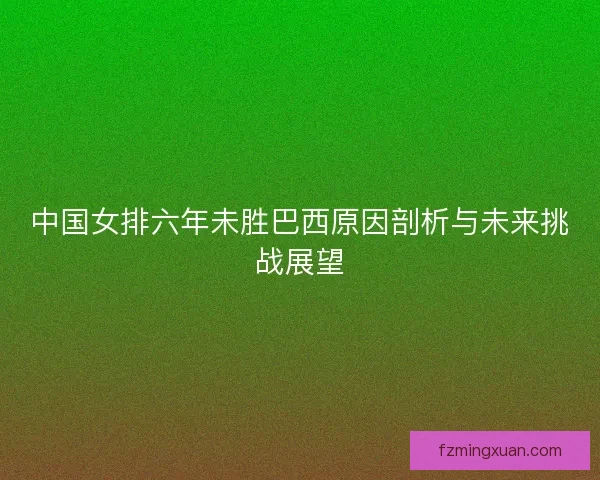 中国女排六年未胜巴西原因剖析与未来挑战展望